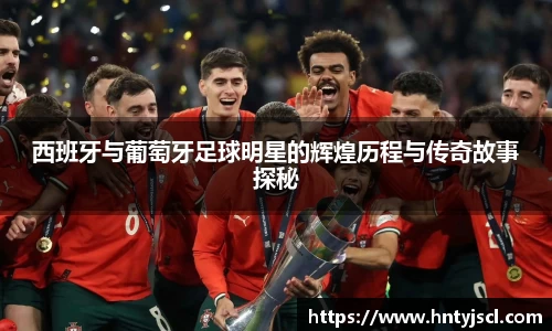 西班牙与葡萄牙足球明星的辉煌历程与传奇故事探秘