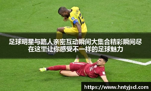 足球明星与路人亲密互动瞬间大集合精彩瞬间尽在这里让你感受不一样的足球魅力